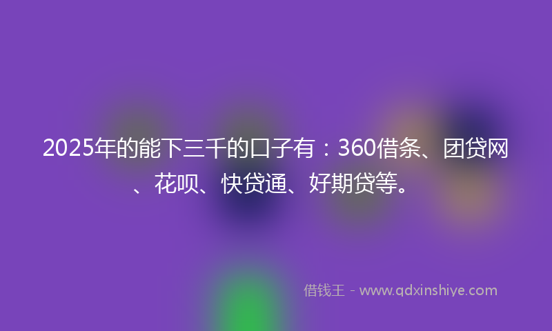 2025年的能下三千的口子有：360借条、团贷网、花呗、快贷通、好期贷等。