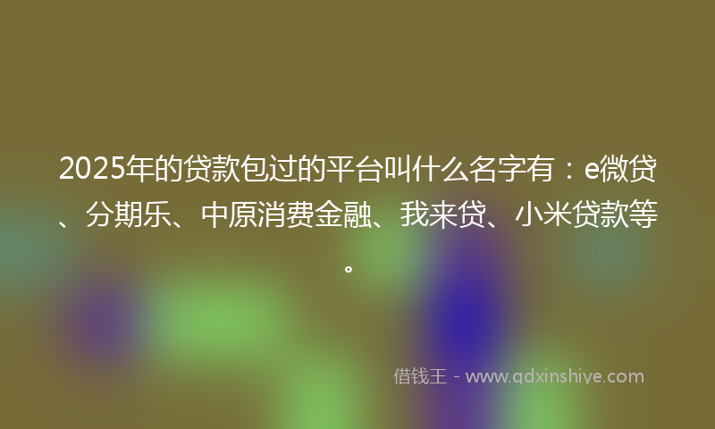 2025年的贷款包过的平台叫什么名字有：e微贷、分期乐、中原消费金融、我来贷、小米贷款等。