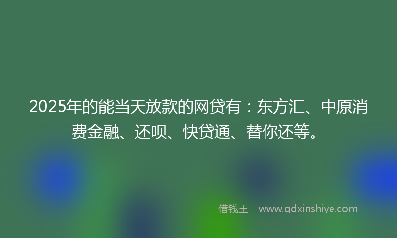 2025年的能当天放款的网贷有：东方汇、中原消费金融、还呗、快贷通、替你还等。