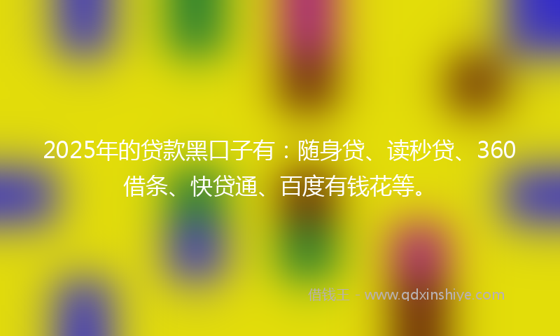 2025年的贷款黑口子有：随身贷、读秒贷、360借条、快贷通、百度有钱花等。