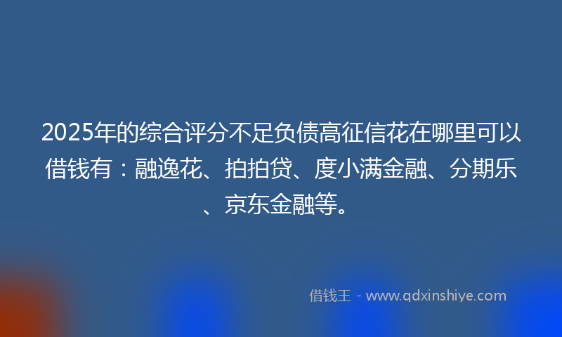 2025年的综合评分不足负债高征信花在哪里可以借钱有：融逸花、拍拍贷、度小满金融、分期乐、京东金融等。