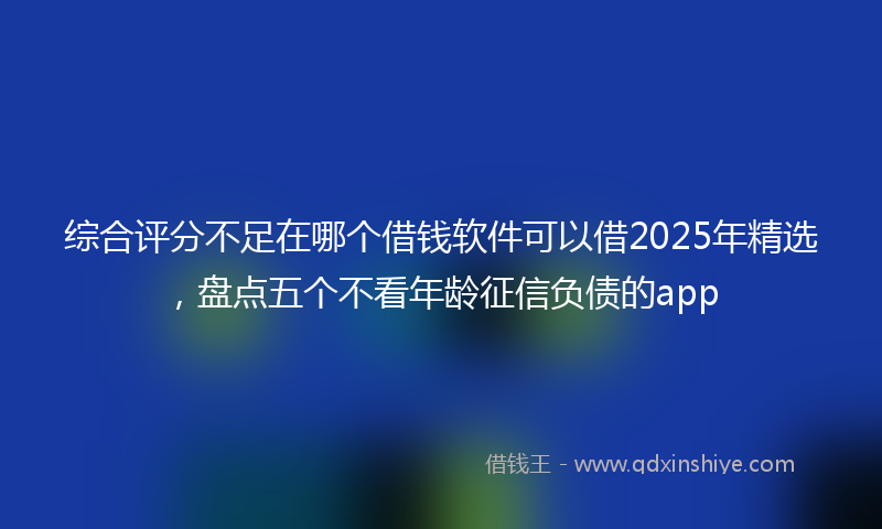 综合评分不足在哪个借钱软件可以借2025年精选，盘点五个不看年龄征信负债的app