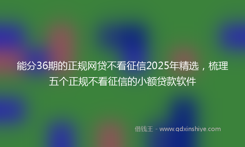 能分36期的正规网贷不看征信2025年精选，梳理五个正规不看征信的小额贷款软件
