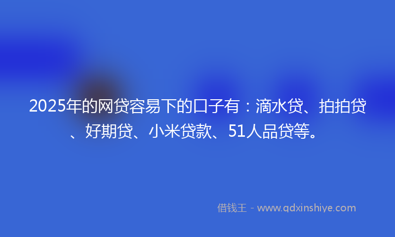 2025年的网贷容易下的口子有：滴水贷、拍拍贷、好期贷、小米贷款、51人品贷等。