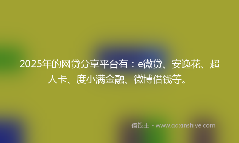 2025年的网贷分享平台有：e微贷、安逸花、超人卡、度小满金融、微博借钱等。