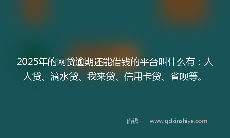 2025年的网贷逾期还能借钱的平台叫什么有：人人贷、滴水贷、我来贷、信用卡贷、省呗等。