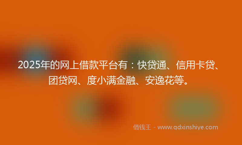 2025年的网上借款平台有：快贷通、信用卡贷、团贷网、度小满金融、安逸花等。