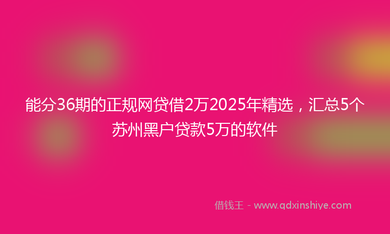 能分36期的正规网贷借2万2025年精选，汇总5个苏州黑户贷款5万的软件