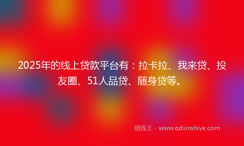2025年的线上贷款平台有：拉卡拉、我来贷、投友圈、51人品贷、随身贷等。