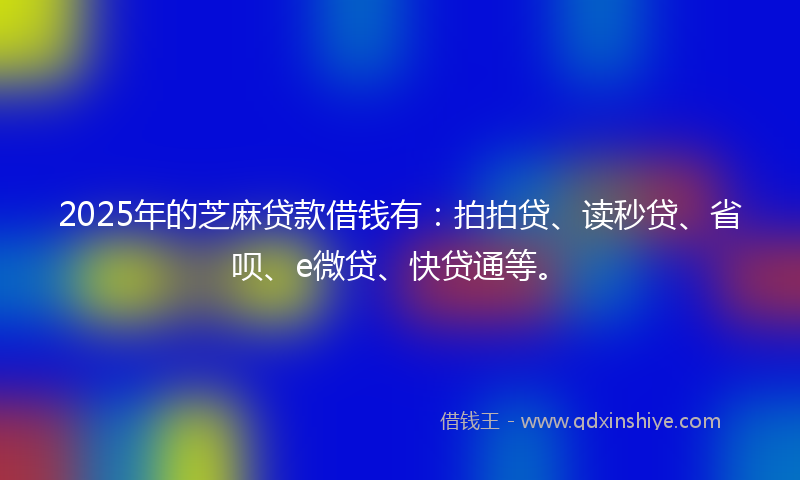 2025年的芝麻贷款借钱有：拍拍贷、读秒贷、省呗、e微贷、快贷通等。