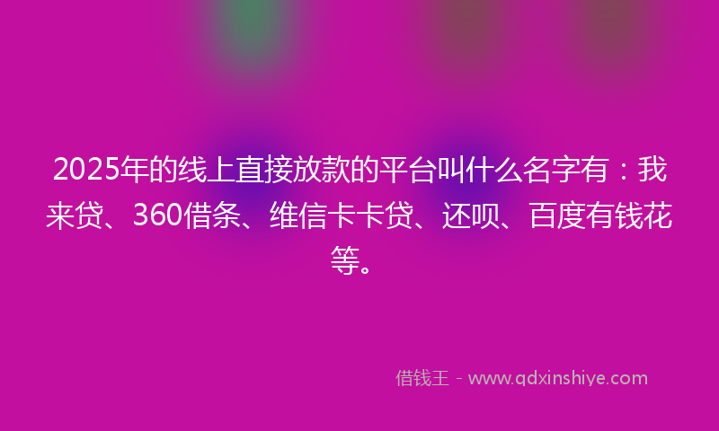 2025年的线上直接放款的平台叫什么名字有：我来贷、360借条、维信卡卡贷、还呗、百度有钱花等。