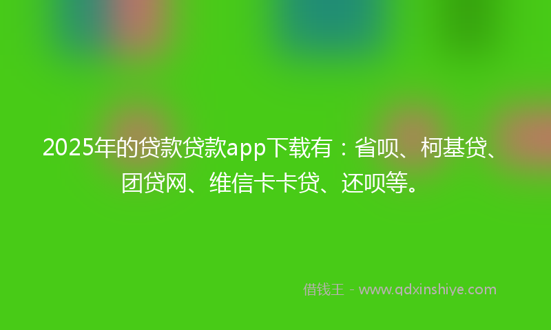 2025年的贷款贷款app下载有：省呗、柯基贷、团贷网、维信卡卡贷、还呗等。