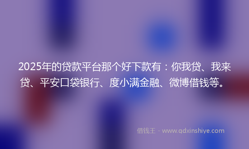 2025年的贷款平台那个好下款有：你我贷、我来贷、平安口袋银行、度小满金融、微博借钱等。