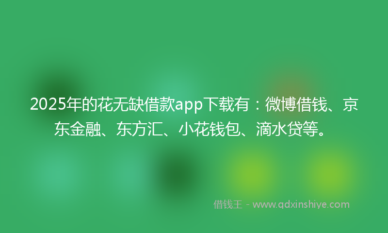 2025年的花无缺借款app下载有：微博借钱、京东金融、东方汇、小花钱包、滴水贷等。