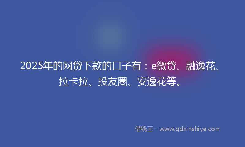 2025年的网贷下款的口子有：e微贷、融逸花、拉卡拉、投友圈、安逸花等。