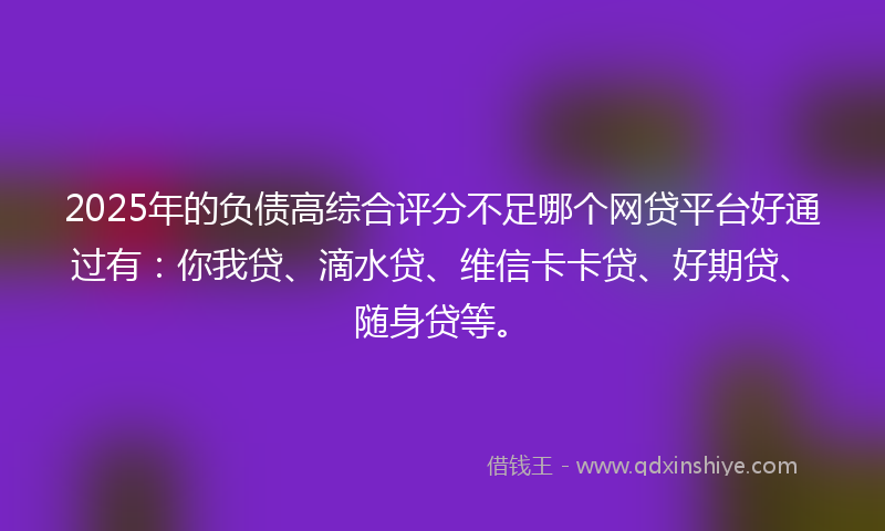 2025年的负债高综合评分不足哪个网贷平台好通过有：你我贷、滴水贷、维信卡卡贷、好期贷、随身贷等。