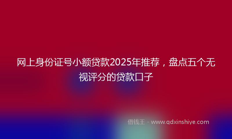 网上身份证号小额贷款2025年推荐，盘点五个无视评分的贷款口子