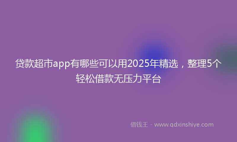贷款超市app有哪些可以用2025年精选，整理5个轻松借款无压力平台