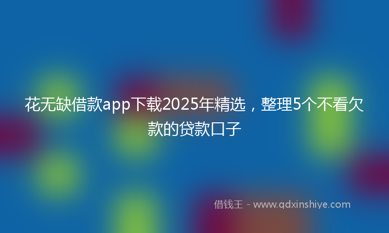 花无缺借款app下载2025年精选，整理5个不看欠款的贷款口子