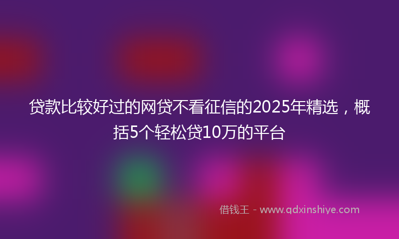 贷款比较好过的网贷不看征信的2025年精选，概括5个轻松贷10万的平台