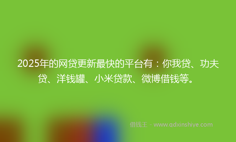2025年的网贷更新最快的平台有：你我贷、功夫贷、洋钱罐、小米贷款、微博借钱等。