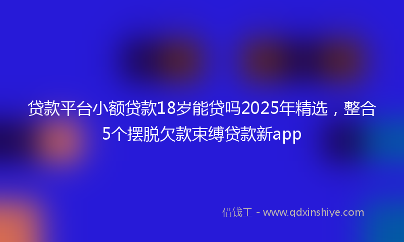 贷款平台小额贷款18岁能贷吗2025年精选，整合5个摆脱欠款束缚贷款新app