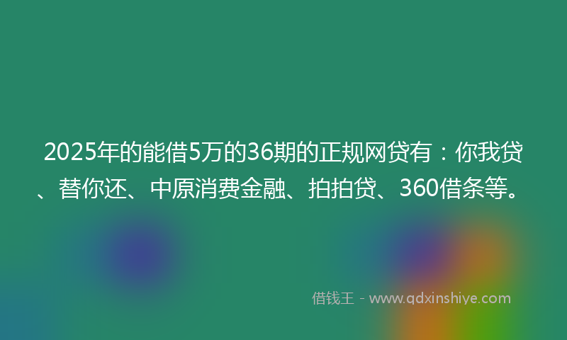 2025年的能借5万的36期的正规网贷有：你我贷、替你还、中原消费金融、拍拍贷、360借条等。