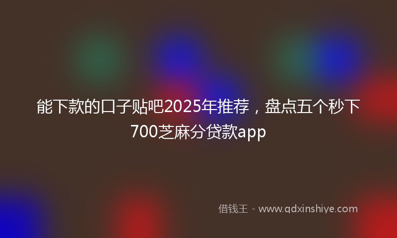 能下款的口子贴吧2025年推荐，盘点五个秒下700芝麻分贷款app