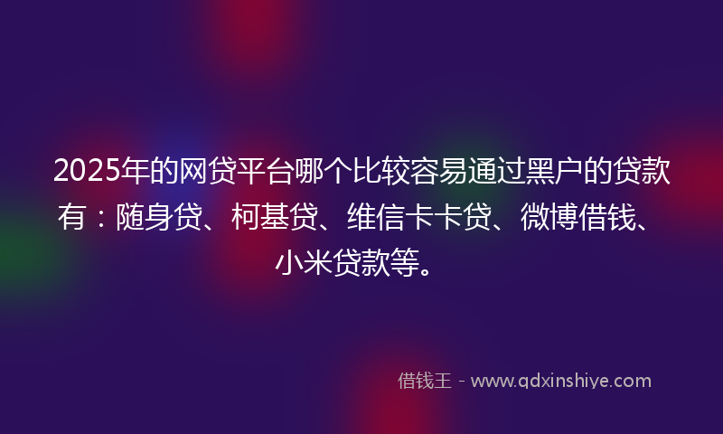 2025年的网贷平台哪个比较容易通过黑户的贷款有：随身贷、柯基贷、维信卡卡贷、微博借钱、小米贷款等。