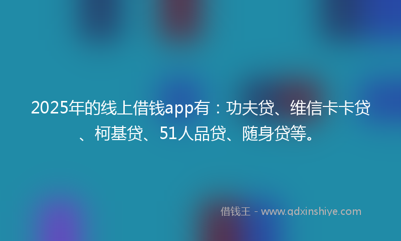 2025年的线上借钱app有：功夫贷、维信卡卡贷、柯基贷、51人品贷、随身贷等。