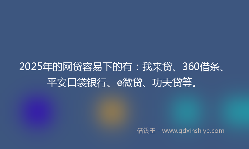 2025年的网贷容易下的有：我来贷、360借条、平安口袋银行、e微贷、功夫贷等。