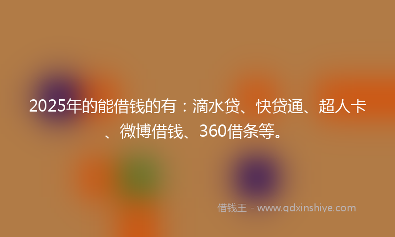 2025年的能借钱的有：滴水贷、快贷通、超人卡、微博借钱、360借条等。