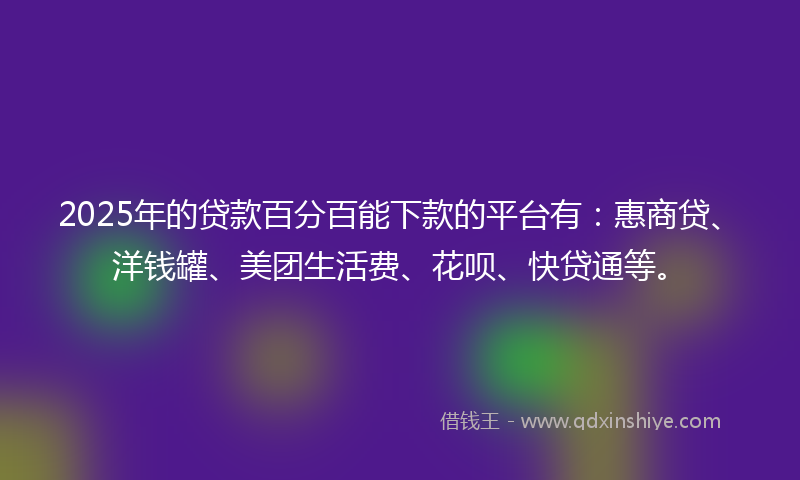 2025年的贷款百分百能下款的平台有：惠商贷、洋钱罐、美团生活费、花呗、快贷通等。