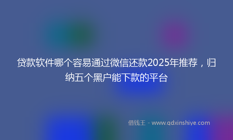 贷款软件哪个容易通过微信还款2025年推荐，归纳五个黑户能下款的平台