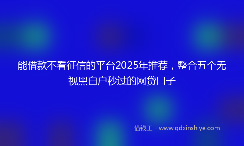 能借款不看征信的平台2025年推荐，整合五个无视黑白户秒过的网贷口子