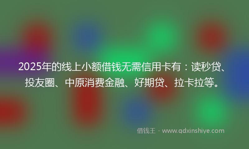 2025年的线上小额借钱无需信用卡有：读秒贷、投友圈、中原消费金融、好期贷、拉卡拉等。