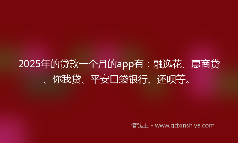 2025年的贷款一个月的app有：融逸花、惠商贷、你我贷、平安口袋银行、还呗等。