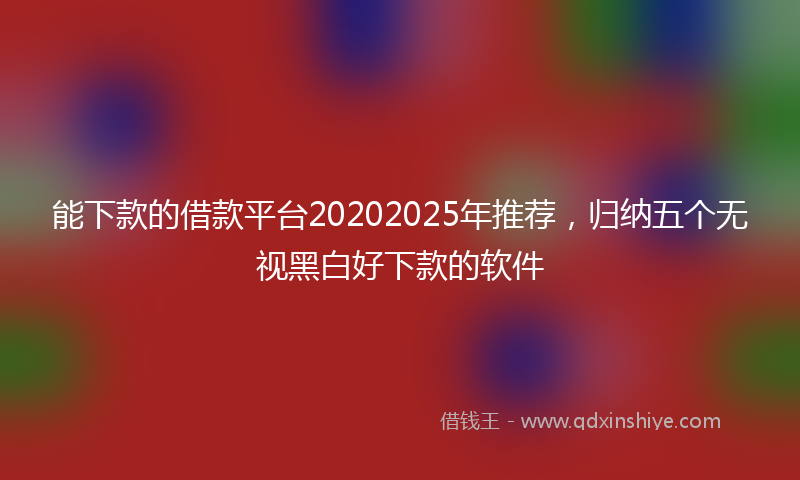 能下款的借款平台20202025年推荐，归纳五个无视黑白好下款的软件