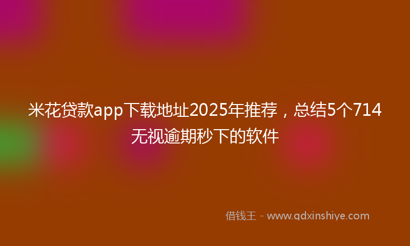 米花贷款app下载地址2025年推荐，总结5个714无视逾期秒下的软件