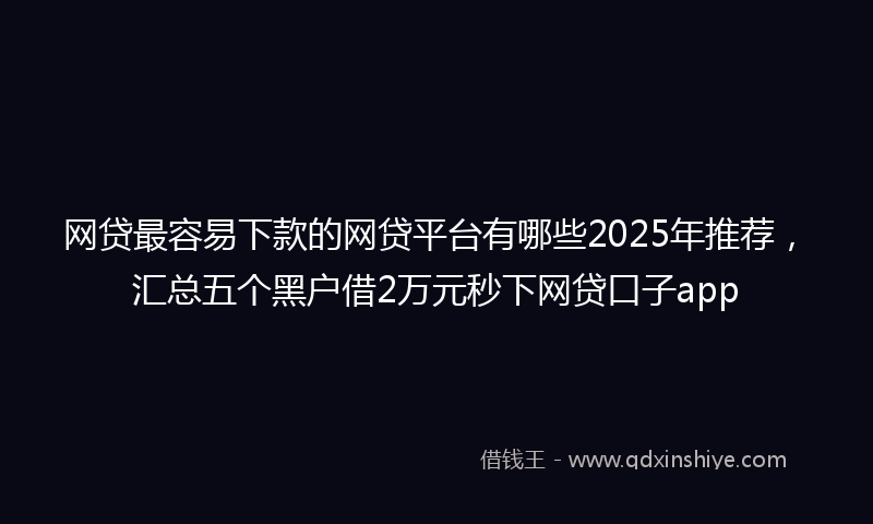 网贷最容易下款的网贷平台有哪些2025年推荐，汇总五个黑户借2万元秒下网贷口子app