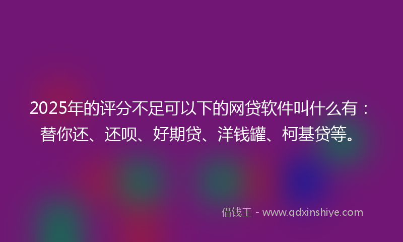 2025年的评分不足可以下的网贷软件叫什么有：替你还、还呗、好期贷、洋钱罐、柯基贷等。