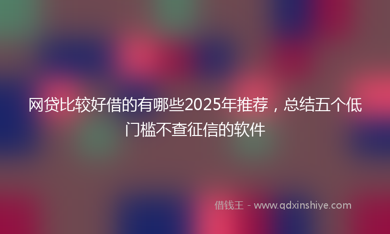 网贷比较好借的有哪些2025年推荐，总结五个低门槛不查征信的软件