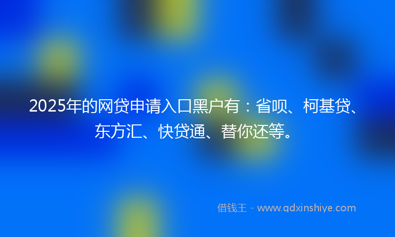 2025年的网贷申请入口黑户有：省呗、柯基贷、东方汇、快贷通、替你还等。