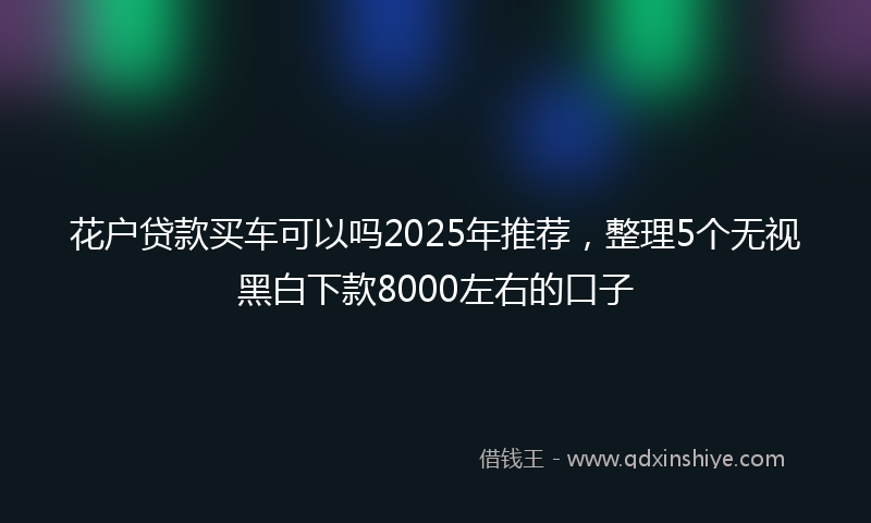 花户贷款买车可以吗2025年推荐，整理5个无视黑白下款8000左右的口子