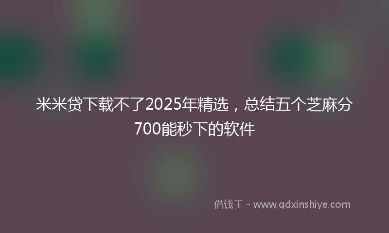 米米贷下载不了2025年精选，总结五个芝麻分700能秒下的软件