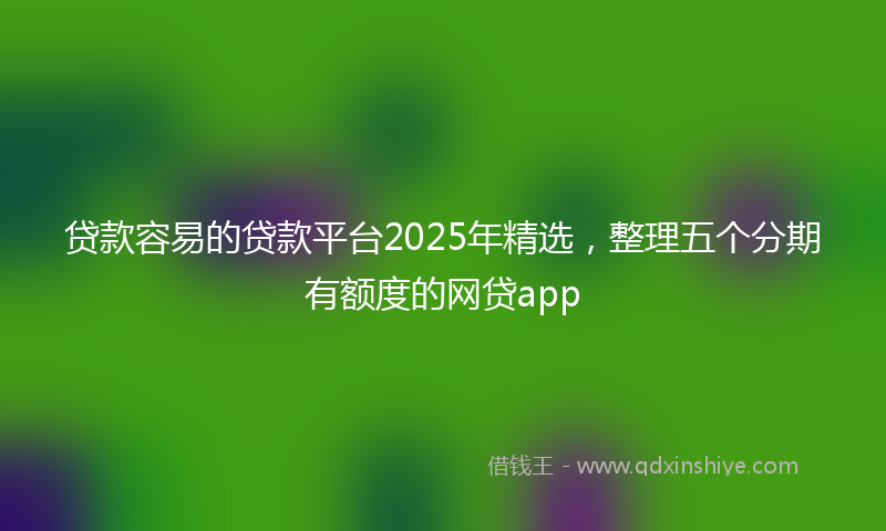 贷款容易的贷款平台2025年精选，整理五个分期有额度的网贷app