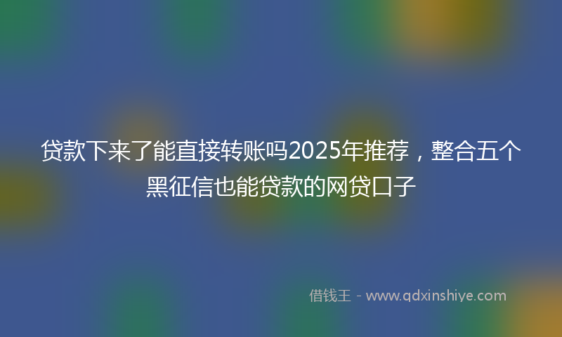 贷款下来了能直接转账吗2025年推荐，整合五个黑征信也能贷款的网贷口子