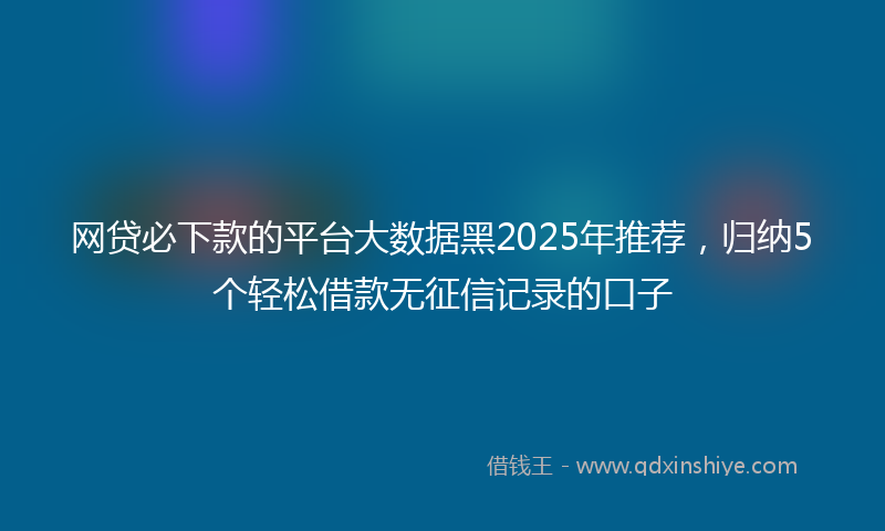 网贷必下款的平台大数据黑2025年推荐，归纳5个轻松借款无征信记录的口子