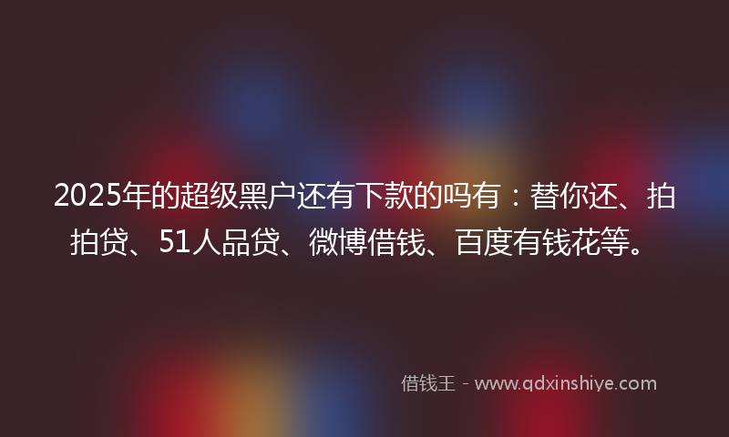 2025年的超级黑户还有下款的吗有：替你还、拍拍贷、51人品贷、微博借钱、百度有钱花等。
