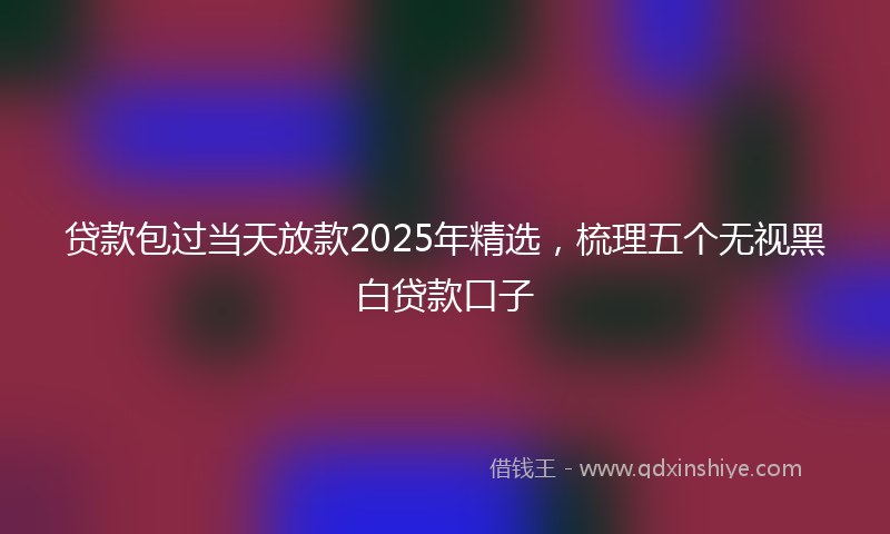 贷款包过当天放款2025年精选，梳理五个无视黑白贷款口子